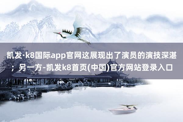 凯发·k8国际app官网这展现出了演员的演技深湛；另一方-凯发k8首页(中国)官方网站登录入口