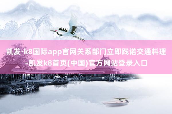 凯发·k8国际app官网关系部门立即践诺交通料理-凯发k8首页(中国)官方网站登录入口