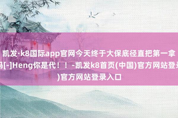 凯发·k8国际app官网今天终于大保底径直把第一拿下了吗[-]Heng你是代！！-凯发k8首页(中国)官方网站登录入口