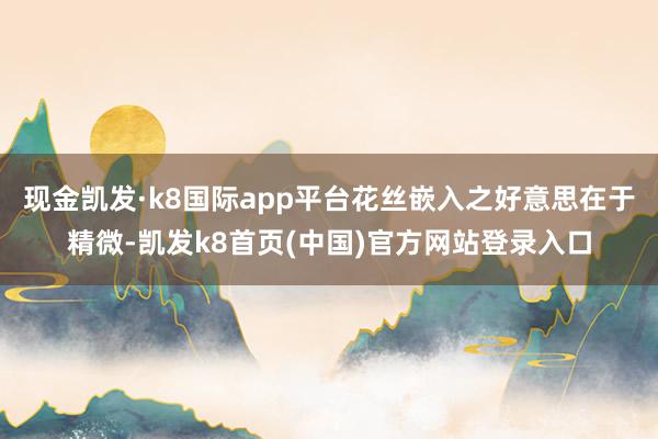 现金凯发·k8国际app平台花丝嵌入之好意思在于精微-凯发k8首页(中国)官方网站登录入口