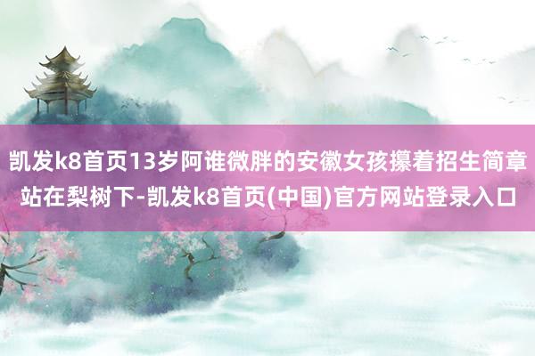 凯发k8首页13岁阿谁微胖的安徽女孩攥着招生简章站在梨树下-凯发k8首页(中国)官方网站登录入口
