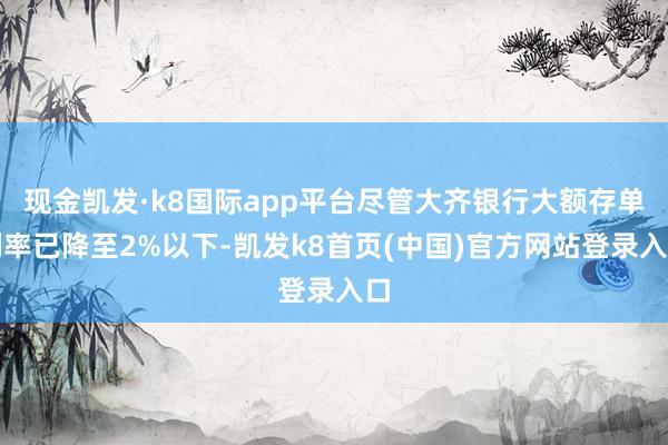 现金凯发·k8国际app平台尽管大齐银行大额存单利率已降至2%以下-凯发k8首页(中国)官方网站登录入口