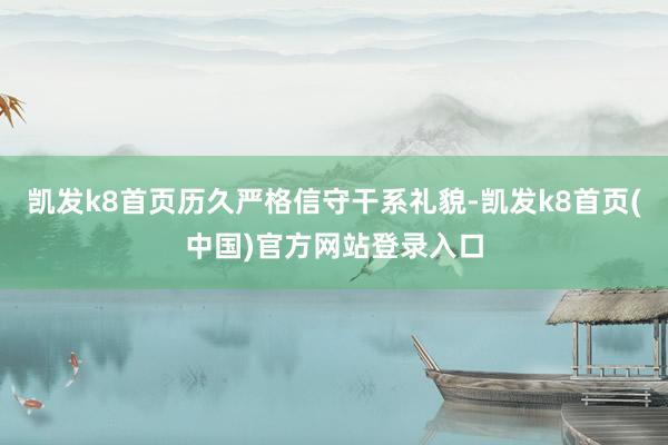 凯发k8首页历久严格信守干系礼貌-凯发k8首页(中国)官方网站登录入口
