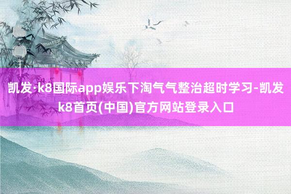 凯发·k8国际app娱乐下淘气气整治超时学习-凯发k8首页(中国)官方网站登录入口