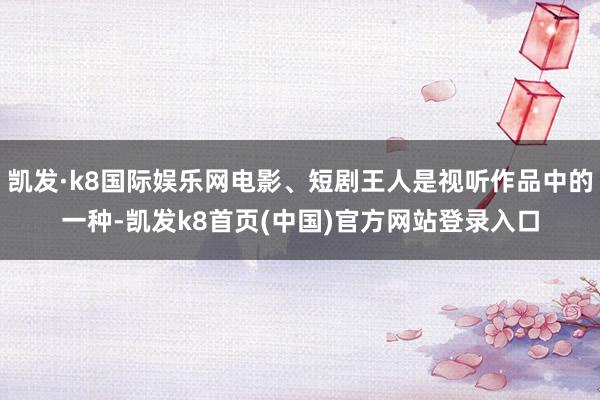 凯发·k8国际娱乐网电影、短剧王人是视听作品中的一种-凯发k8首页(中国)官方网站登录入口