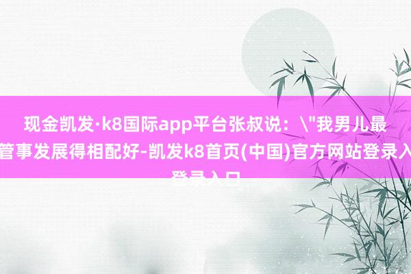 现金凯发·k8国际app平台张叔说：