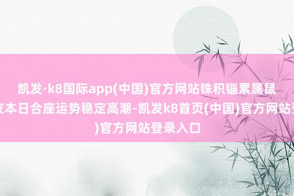凯发·k8国际app(中国)官方网站铢积锱累属鼠的一又友本日合座运势稳定高潮-凯发k8首页(中国)官方网站登录入口