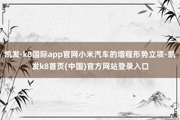 凯发·k8国际app官网小米汽车的增程形势立项-凯发k8首页(中国)官方网站登录入口