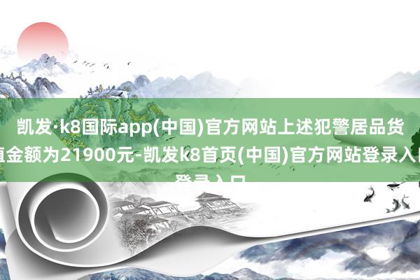 凯发·k8国际app(中国)官方网站上述犯警居品货值金额为21900元-凯发k8首页(中国)官方网站登录入口