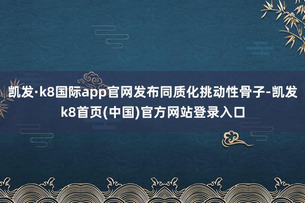 凯发·k8国际app官网发布同质化挑动性骨子-凯发k8首页(中国)官方网站登录入口