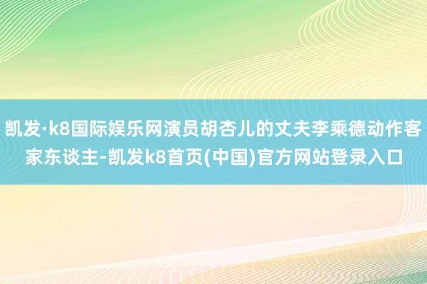 凯发·k8国际娱乐网演员胡杏儿的丈夫李乘德动作客家东谈主-凯发k8首页(中国)官方网站登录入口