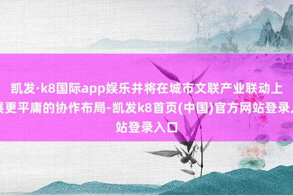 凯发·k8国际app娱乐并将在城市文联产业联动上开展更平庸的协作布局-凯发k8首页(中国)官方网站登录入口
