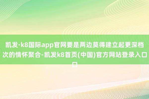 凯发·k8国际app官网要是两边莫得建立起更深档次的情怀聚合-凯发k8首页(中国)官方网站登录入口