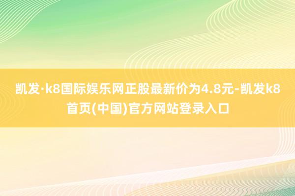 凯发·k8国际娱乐网正股最新价为4.8元-凯发k8首页(中国)官方网站登录入口