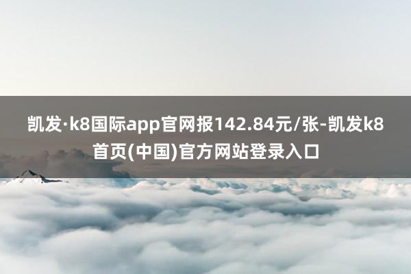 凯发·k8国际app官网报142.84元/张-凯发k8首页(中国)官方网站登录入口