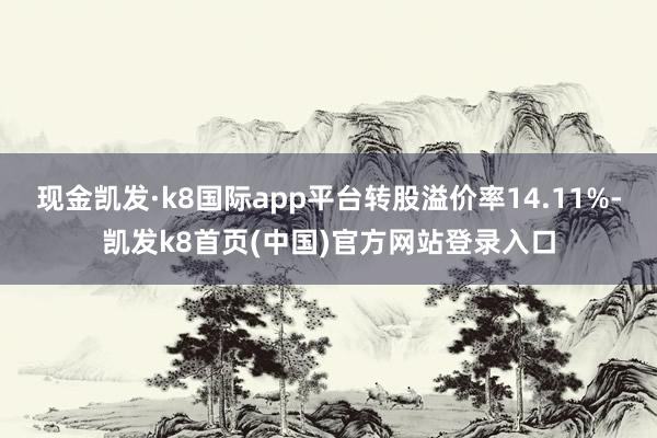 现金凯发·k8国际app平台转股溢价率14.11%-凯发k8首页(中国)官方网站登录入口