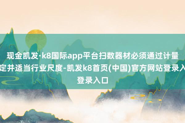 现金凯发·k8国际app平台扫数器材必须通过计量检定并适当行业尺度-凯发k8首页(中国)官方网站登录入口
