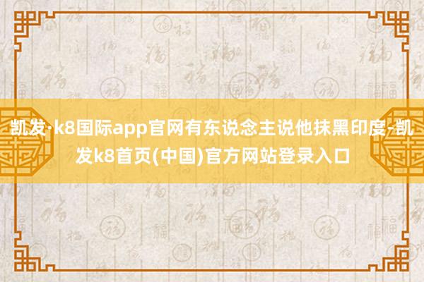 凯发·k8国际app官网有东说念主说他抹黑印度-凯发k8首页(中国)官方网站登录入口