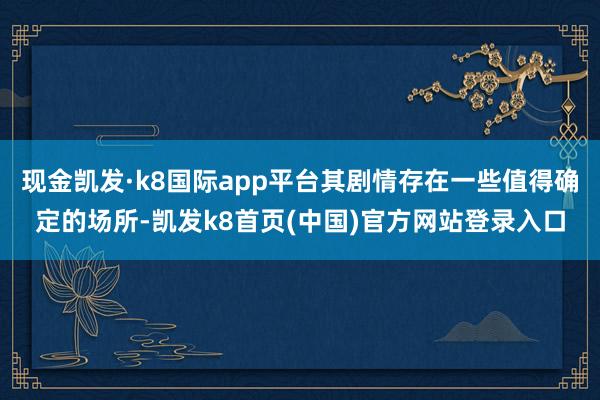 现金凯发·k8国际app平台其剧情存在一些值得确定的场所-凯发k8首页(中国)官方网站登录入口