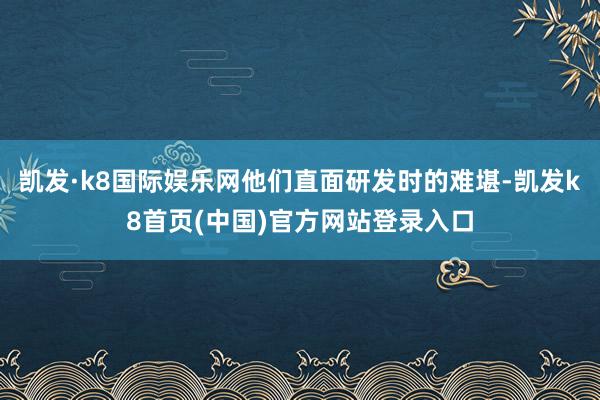 凯发·k8国际娱乐网他们直面研发时的难堪-凯发k8首页(中国)官方网站登录入口