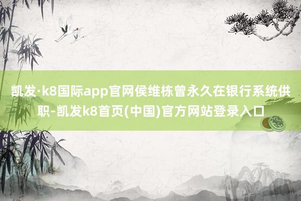 凯发·k8国际app官网侯维栋曾永久在银行系统供职-凯发k8首页(中国)官方网站登录入口