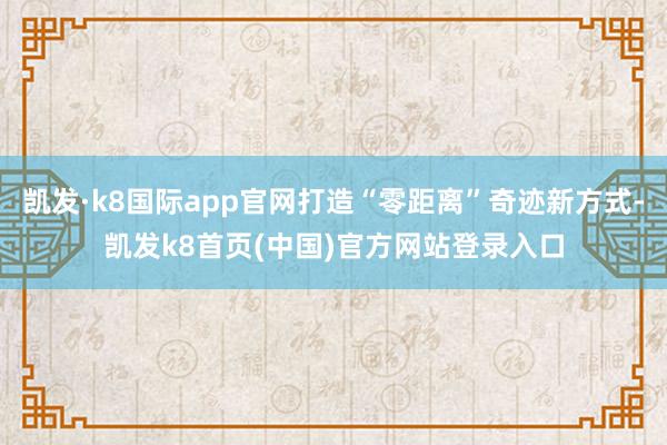 凯发·k8国际app官网打造“零距离”奇迹新方式-凯发k8首页(中国)官方网站登录入口