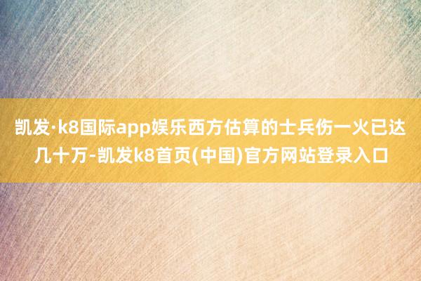 凯发·k8国际app娱乐西方估算的士兵伤一火已达几十万-凯发k8首页(中国)官方网站登录入口