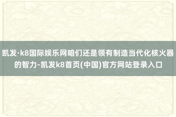 凯发·k8国际娱乐网咱们还是领有制造当代化核火器的智力-凯发k8首页(中国)官方网站登录入口