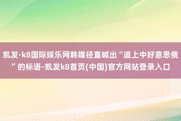 凯发·k8国际娱乐网韩媒径直喊出“追上中好意思俄”的标语-凯发k8首页(中国)官方网站登录入口