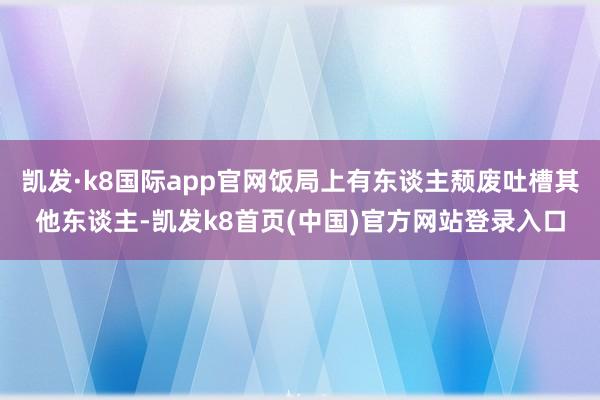 凯发·k8国际app官网饭局上有东谈主颓废吐槽其他东谈主-凯发k8首页(中国)官方网站登录入口