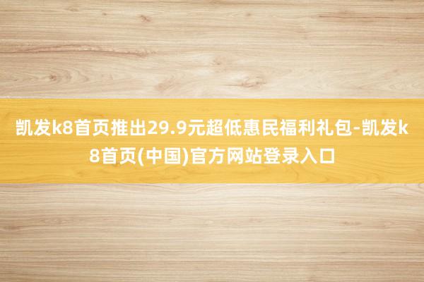 凯发k8首页推出29.9元超低惠民福利礼包-凯发k8首页(中国)官方网站登录入口