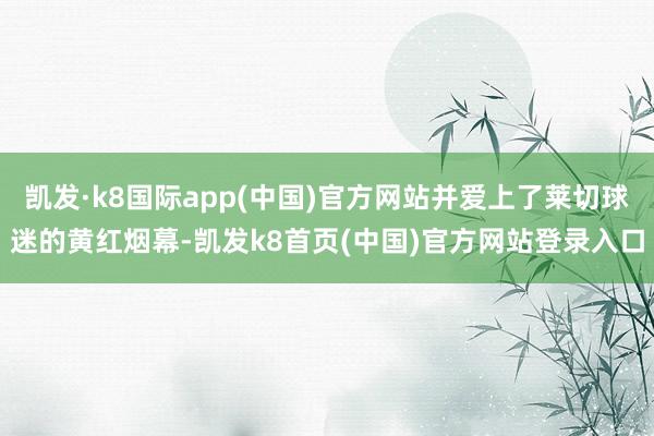 凯发·k8国际app(中国)官方网站并爱上了莱切球迷的黄红烟幕-凯发k8首页(中国)官方网站登录入口