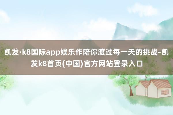 凯发·k8国际app娱乐作陪你渡过每一天的挑战-凯发k8首页(中国)官方网站登录入口