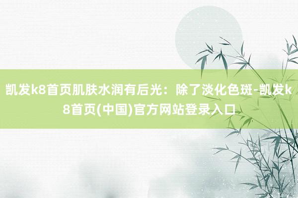 凯发k8首页肌肤水润有后光：除了淡化色斑-凯发k8首页(中国)官方网站登录入口