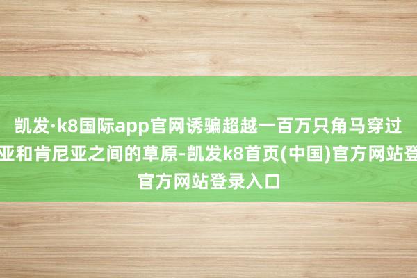凯发·k8国际app官网诱骗超越一百万只角马穿过坦桑尼亚和肯尼亚之间的草原-凯发k8首页(中国)官方网站登录入口