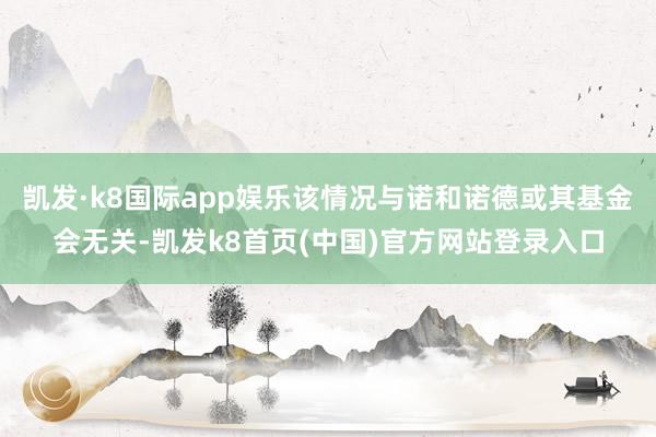 凯发·k8国际app娱乐该情况与诺和诺德或其基金会无关-凯发k8首页(中国)官方网站登录入口