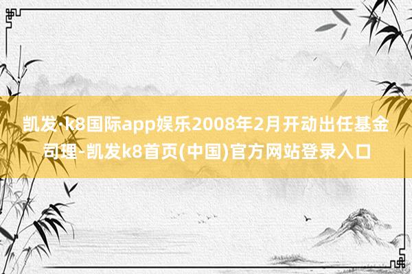 凯发·k8国际app娱乐2008年2月开动出任基金司理-凯发k8首页(中国)官方网站登录入口