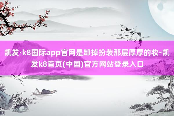 凯发·k8国际app官网是卸掉扮装那层厚厚的妆-凯发k8首页(中国)官方网站登录入口