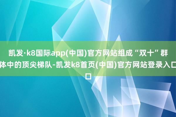 凯发·k8国际app(中国)官方网站组成“双十”群体中的顶尖梯队-凯发k8首页(中国)官方网站登录入口