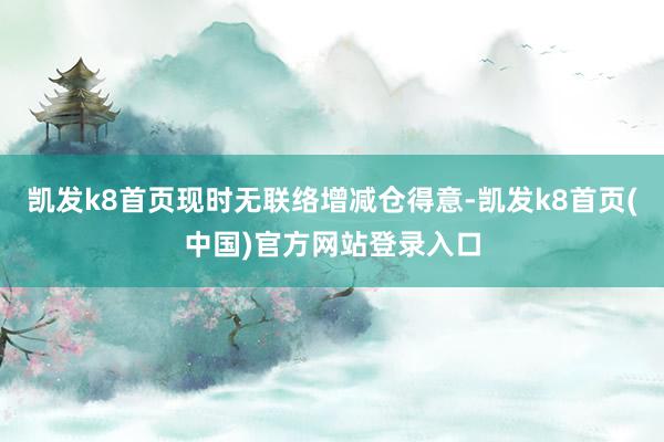 凯发k8首页现时无联络增减仓得意-凯发k8首页(中国)官方网站登录入口