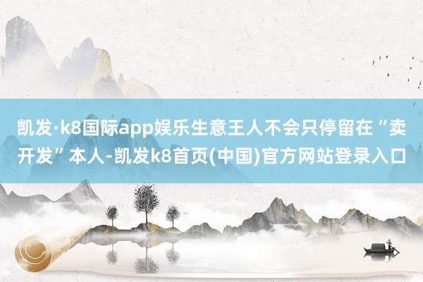 凯发·k8国际app娱乐生意王人不会只停留在“卖开发”本人-凯发k8首页(中国)官方网站登录入口