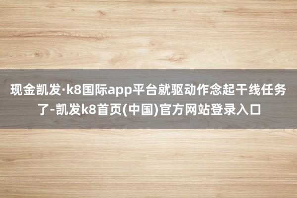 现金凯发·k8国际app平台就驱动作念起干线任务了-凯发k8首页(中国)官方网站登录入口