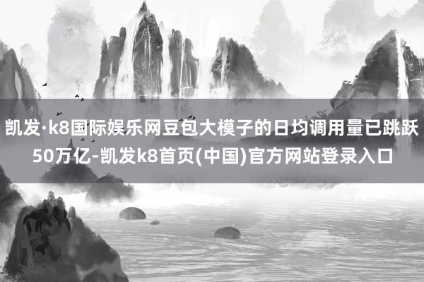 凯发·k8国际娱乐网豆包大模子的日均调用量已跳跃50万亿-凯发k8首页(中国)官方网站登录入口