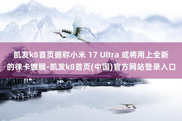 凯发k8首页据称小米 17 Ultra 或将用上全新的徕卡镀膜-凯发k8首页(中国)官方网站登录入口