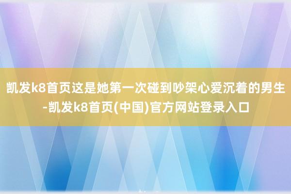 凯发k8首页这是她第一次碰到吵架心爱沉着的男生-凯发k8首页(中国)官方网站登录入口