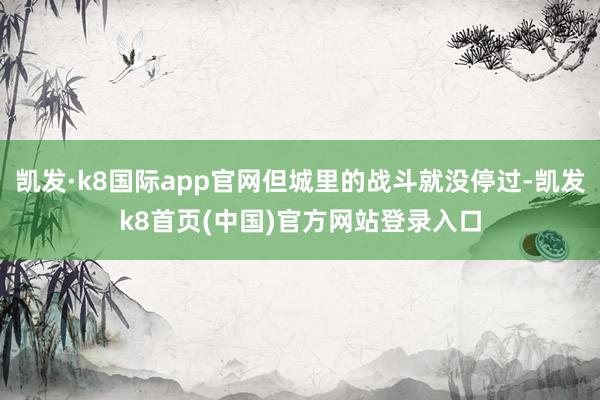 凯发·k8国际app官网但城里的战斗就没停过-凯发k8首页(中国)官方网站登录入口