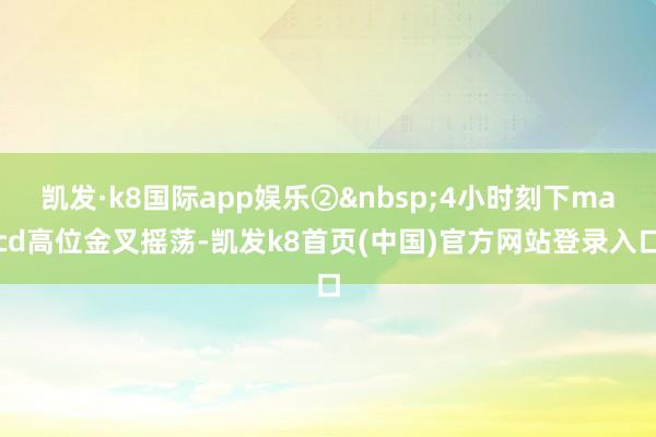 凯发·k8国际app娱乐②&nbsp;4小时刻下macd高位金叉摇荡-凯发k8首页(中国)官方网站登录入口
