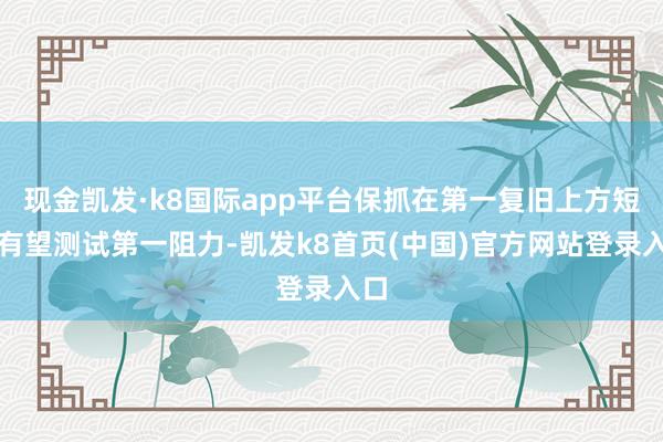 现金凯发·k8国际app平台保抓在第一复旧上方短线有望测试第一阻力-凯发k8首页(中国)官方网站登录入口