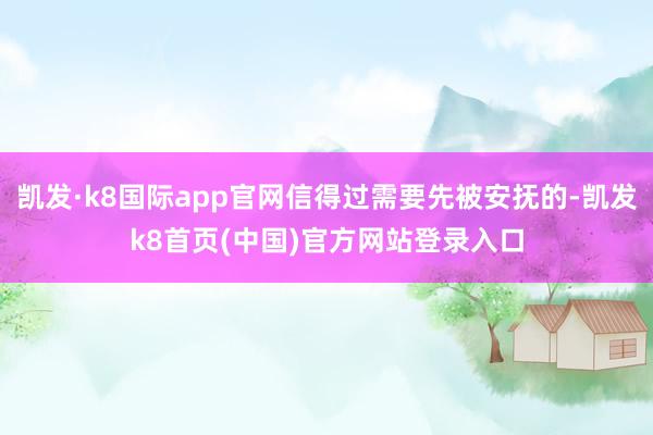 凯发·k8国际app官网信得过需要先被安抚的-凯发k8首页(中国)官方网站登录入口