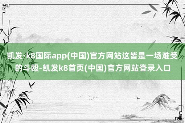 凯发·k8国际app(中国)官方网站这皆是一场难受的斗殴-凯发k8首页(中国)官方网站登录入口